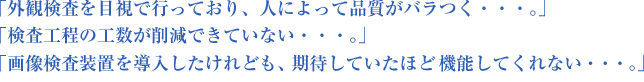 「外観検査を目視で行っており、人によって品質がバラつく・・・。」「検査工程の工数が削減できていない・・・。」「画像検査装置を導入したけれども、期待していたほど機能してくれない・・・。」